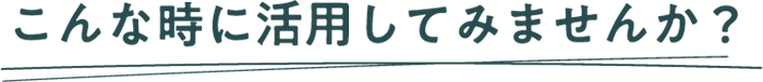 こんな時に活用してみませんか？